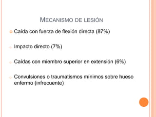 MECANISMO DE LESIÓN
 Caída con fuerza de flexión directa (87%)
o Impacto directo (7%)
o Caídas con miembro superior en extensión (6%)
o Convulsiones o traumatismos mínimos sobre hueso
enfermo (infrecuente)
 