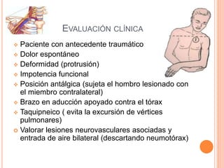 EVALUACIÓN CLÍNICA
 Paciente con antecedente traumático
 Dolor espontáneo
 Deformidad (protrusión)
 Impotencia funcional
 Posición antálgica (sujeta el hombro lesionado con
el miembro contralateral)
 Brazo en aducción apoyado contra el tórax
 Taquipneico ( evita la excursión de vértices
pulmonares)
 Valorar lesiones neurovasculares asociadas y
entrada de aire bilateral (descartando neumotórax)
 