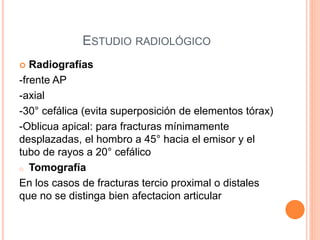 ESTUDIO RADIOLÓGICO
 Radiografías
-frente AP
-axial
-30° cefálica (evita superposición de elementos tórax)
-Oblicua apical: para fracturas mínimamente
desplazadas, el hombro a 45° hacia el emisor y el
tubo de rayos a 20° cefálico
o Tomografía
En los casos de fracturas tercio proximal o distales
que no se distinga bien afectacion articular
 
