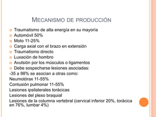  Traumatismo de alta energía en su mayoría
 Automóvil 50%
 Moto 11-25%
 Carga axial con el brazo en extensión
 Traumatismo directo
 Luxación de hombro
 Avulsión por los músculos o ligamentos
 Debe sospecharse lesiones asociadas:
-35 a 98% se asocian a otras como:
Neumotórax 11-55%
Contusión pulmonar 11-55%
Lesiones ipsilaterales torácicas
Lesiones del plexo braquial
Lesiones de la columna vertebral (cervical inferior 20%, torácica
en 76%, lumbar 4%)
MECANISMO DE PRODUCCIÓN
 