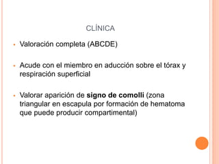 CLÍNICA
 Valoración completa (ABCDE)
 Acude con el miembro en aducción sobre el tórax y
respiración superficial
 Valorar aparición de signo de comolli (zona
triangular en escapula por formación de hematoma
que puede producir compartimental)
 
