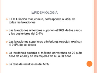 EPIDEMIOLOGÍA
 Es la luxación mas común, corresponde al 45% de
todas las luxaciones
 Las luxaciones anteriores suponen el 96% de los casos
y las posteriores del 2-4%
 Las luxaciones superiores e inferiores (erecta), explican
el 0,5% de los casos
 La incidencia alcanza el máximo en varones de 20 a 30
años de edad y en las mujeres de 60 a 80 años
 La tasa de recidiva es del 50%
 