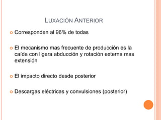 LUXACIÓN ANTERIOR
 Corresponden al 96% de todas
 El mecanismo mas frecuente de producción es la
caída con ligera abducción y rotación externa mas
extensión
 El impacto directo desde posterior
 Descargas eléctricas y convulsiones (posterior)
 