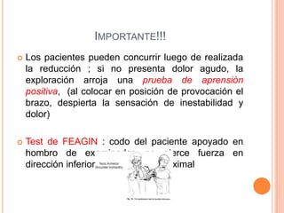 IMPORTANTE!!!
 Los pacientes pueden concurrir luego de realizada
la reducción ; si no presenta dolor agudo, la
exploración arroja una prueba de aprensión
positiva, (al colocar en posición de provocación el
brazo, despierta la sensación de inestabilidad y
dolor)
 Test de FEAGIN : codo del paciente apoyado en
hombro de examinador, se ejerce fuerza en
dirección inferior sobre humero proximal
 