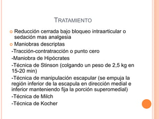 TRATAMIENTO
 Reducción cerrada bajo bloqueo intraarticular o
sedación mas analgesia
 Maniobras descriptas
-Tracción-contratracción o punto cero
-Maniobra de Hipócrates
-Técnica de Stinson (colgando un peso de 2,5 kg en
15-20 min)
-Técnica de manipulación escapular (se empuja la
región inferior de la escapula en dirección medial e
inferior manteniendo fija la porción superomedial)
-Técnica de Milch
-Técnica de Kocher
 