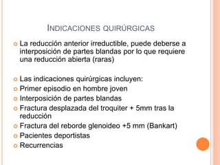 INDICACIONES QUIRÚRGICAS
 La reducción anterior irreductible, puede deberse a
interposición de partes blandas por lo que requiere
una reducción abierta (raras)
 Las indicaciones quirúrgicas incluyen:
 Primer episodio en hombre joven
 Interposición de partes blandas
 Fractura desplazada del troquiter + 5mm tras la
reducción
 Fractura del reborde glenoideo +5 mm (Bankart)
 Pacientes deportistas
 Recurrencias
 