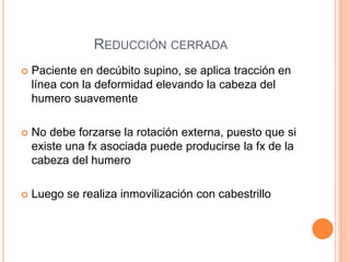 REDUCCIÓN CERRADA
 Paciente en decúbito supino, se aplica tracción en
línea con la deformidad elevando la cabeza del
humero suavemente
 No debe forzarse la rotación externa, puesto que si
existe una fx asociada puede producirse la fx de la
cabeza del humero
 Luego se realiza inmovilización con cabestrillo
 