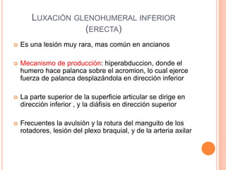 LUXACIÓN GLENOHUMERAL INFERIOR
(ERECTA)
 Es una lesión muy rara, mas común en ancianos
 Mecanismo de producción: hiperabduccion, donde el
humero hace palanca sobre el acromion, lo cual ejerce
fuerza de palanca desplazándola en dirección inferior
 La parte superior de la superficie articular se dirige en
dirección inferior , y la diáfisis en dirección superior
 Frecuentes la avulsión y la rotura del manguito de los
rotadores, lesión del plexo braquial, y de la arteria axilar
 