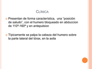CLÍNICA
 Presentan de forma característica, una “posición
de saludo”, con el humero bloqueado en abduccion
de 110ª-160ª y en antepulsion
 Típicamente se palpa la cabeza del humero sobre
la parte lateral del tórax, en la axila
 