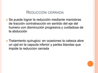REDUCCIÓN CERRADA
 Se puede lograr la reducción mediante maniobras
de tracción contratracción en sentido del eje del
humero con disminución progresiva y cuidadosa de
la abducción
 Tratamiento quirugico: en ocasiones la cabeza abre
un ojal en la capsula inferior y partes blandas que
impide la reduccion cerrada
 