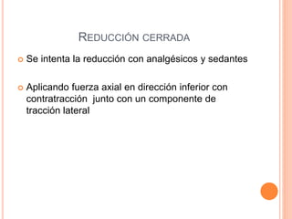 REDUCCIÓN CERRADA
 Se intenta la reducción con analgésicos y sedantes
 Aplicando fuerza axial en dirección inferior con
contratracción junto con un componente de
tracción lateral
 