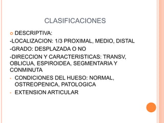 CLASIFICACIONES
 DESCRIPTIVA:
-LOCALIZACION: 1/3 PROXIMAL, MEDIO, DISTAL
-GRADO: DESPLAZADA O NO
-DIRECCION Y CARACTERISTICAS: TRANSV,
OBLICUA, ESPIROIDEA, SEGMENTARIA Y
CONMINUTA
• CONDICIONES DEL HUESO: NORMAL,
OSTREOPENICA, PATOLOGICA
• EXTENSION ARTICULAR
 
