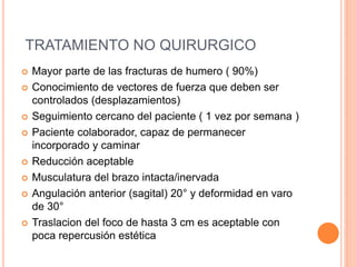 TRATAMIENTO NO QUIRURGICO
 Mayor parte de las fracturas de humero ( 90%)
 Conocimiento de vectores de fuerza que deben ser
controlados (desplazamientos)
 Seguimiento cercano del paciente ( 1 vez por semana )
 Paciente colaborador, capaz de permanecer
incorporado y caminar
 Reducción aceptable
 Musculatura del brazo intacta/inervada
 Angulación anterior (sagital) 20° y deformidad en varo
de 30°
 Traslacion del foco de hasta 3 cm es aceptable con
poca repercusión estética
 