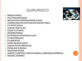 QUIRURGICO
 INDICACIONES
 POLITRAUMATIZADO
 REDUCCION CERRADA INADECUADA
 CONSOLIDACION EN POSCION INACEPTABLE
 FX PATOLOGICA
 LESION VASCULAR
 CODO FLOTANTE
 SEGMENTARIAS
 EXTENSION INTRAARTICULAR
 FX BILATERALES
 FX ABIERTAS
 DAÑO NEUROLOGICO
 LESION PLEXO BRAQUIAL
 PARALISIS N RADIAL
 SEUDOARTROSIS
 HABITO CORPORAL DESFAVORABLE (OBESIDAD MÓRBIDA)
 RIGIDEZ HOMBRO
 