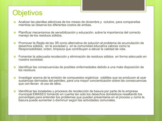 Objetivos
 Analizar las planillas eléctricas de los meses de diciembre y octubre, para compararlas
mientras se observa los diferentes costos de ambas.
 Planificar mecanismos de sensibilización y educación, sobre la importancia del correcto
manejo de los residuos sólidos.
 Promover la Regla de las 3R como alternativa de solución al problema de acumulación de
desechos sólidos; en la sociedad y en la comunidad educativa valores como la
Responsabilidad, orden, limpieza que contribuyen a elevar la calidad de vida.
 Fomentar la adecuada recolección y eliminación de residuos sólidos en forma adecuado en
nuestra sociedad,
 Identificar las consecuencias de posibles enfermedades debido a una mala disposición de
los residuos
 Investigar acerca de la emisión de compuestos orgánicos volátiles que se producen al usar
sustancias derivadas del petróleo, para una mayor concientización sobre las consecuencias
que con llevan el uso de ellos.
 Identificar las toneladas y procesos de recolección de basura por parte de la empresa
municipal EMASEO tomando en cuenta tan solo los desechos domésticos resaltando los
porcentajes para entender los problemas que pueden presentarse en el proceso y como la
basura puede aumentar o disminuir según las actividades comunales.
 