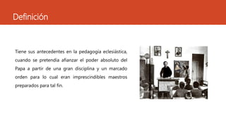 Definición
Tiene sus antecedentes en la pedagogía eclesiástica,
cuando se pretendía afianzar el poder absoluto del
Papa a partir de una gran disciplina y un marcado
orden para lo cual eran imprescindibles maestros
preparados para tal fin.
 