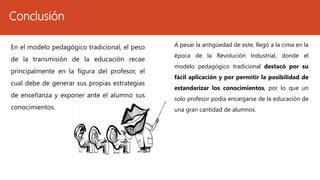 Conclusión
En el modelo pedagógico tradicional, el peso
de la transmisión de la educación recae
principalmente en la figura del profesor, el
cual debe de generar sus propias estrategias
de enseñanza y exponer ante el alumno sus
conocimientos.
A pesar la antigüedad de este, llegó a la cima en la
época de la Revolución Industrial, donde el
modelo pedagógico tradicional destacó por su
fácil aplicación y por permitir la posibilidad de
estandarizar los conocimientos, por lo que un
solo profesor podía encargarse de la educación de
una gran cantidad de alumnos.
 