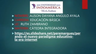 NOMBRE: ALISON DAYANA ANGULO AYALA
CARRERA: EDUCACIÓN BÁSICA
LIC: RUTH ZAMBRANO
MATERIA: CÁTEDRA INTEGRADORA
https://es.slideshare.net/peremarques/per
ando-el-nuevo-paradigma-educativo-
la-era-internet
 