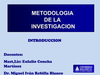 METODOLOGIA
                 DE LA
             INVESTIGACION

            INTRODUCCION


Docentes:
Mast,Lic: Eulalio Concha
Martínez
Dr. Miguel Iván Rebilla Blanco
 