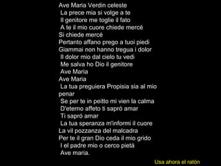 Ave Maria Verdin celeste
La prece mia si volge a te
Il genitore me toglie il fato
A te il mio cuore chiede mercé
Si chiede mercé
Pertanto affano prego a tuoi piedi
Giammai non hanno tregua i dolor
Il dolor mio dal cielo tu vedi
Me salva ho Dio il genitore
Ave Maria
Ave Maria
La tua preguiera Propisia sia al mio
penar
Se per te in peitto mi vien la calma
D'eterno affeto ti sapró amar
Ti sapró amar
La tua speranza m'informi il cuore
La vil pozzanza del malcadra
Per te il gran Dio ceda il mio grido
I el padre mio o cerco pietá
Ave maria.
Usa ahora el ratón
 