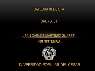 CATEDRA UPECISTA 
GRUPO: 04 
JEAN CARLOS MARTINEZ SUAREZ 
ING SISTEMAS 
UNIVERSIDAD POPULAR DEL CESAR 
 