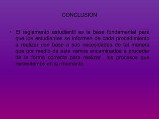 CONCLUSION 
• El reglamento estudiantil es la base fundamental para 
que los estudiantes se informen de cada procedimiento 
a realizar con base a sus necesidades de tal manera 
que por medio de este vamos encaminados a proceder 
de la forma correcta para realizar los procesos que 
necesitemos en su momento. 
