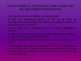 CASOS DONDE EL ESTUDIANTE DEBE HACER USO 
DEL REGLAMENTO ESTUDIANTIL 
• 1)¿Se puede perder una materia por inasistencias? 
• Si tiene una inasistencia superior al 10% de las horas de 
acompañamiento del profesor las materia si se pierde la materia y la 
nota definitiva es de cero (0) 
• 2)¿Si la nota fina el semestre es de 1,8 puede habilitarse la 
materia? 
• No según el reglamento el estudiante tiene derecho a la habilitación 
de una materia si su nota es superior a 2 
• 3) ¿Si el promedio del semestre es inferior a tres se puede quedar 
PFU? 
• El reglamento dice que solo se queda PFU si el estudiante ha 
perdido el 60% de los créditos cursados ese semestre, es decir se 
toma en cuenta la cantidad de créditos ganados y no el promedio de 
todas las materias. 
 