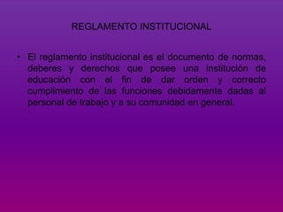 REGLAMENTO INSTITUCIONAL 
• El reglamento institucional es el documento de normas, 
deberes y derechos que posee una institución de 
educación con el fin de dar orden y correcto 
cumplimiento de las funciones debidamente dadas al 
personal de trabajo y a su comunidad en general. 
 