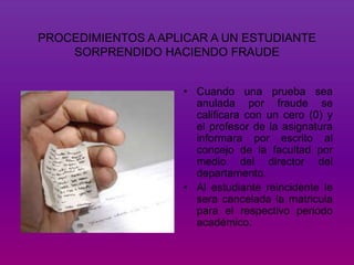 PROCEDIMIENTOS A APLICAR A UN ESTUDIANTE 
SORPRENDIDO HACIENDO FRAUDE 
• Cuando una prueba sea 
anulada por fraude se 
calificara con un cero (0) y 
el profesor de la asignatura 
informara por escrito al 
concejo de la facultad por 
medio del director del 
departamento. 
• Al estudiante reincidente le 
sera cancelada la matricula 
para el respectivo periodo 
académico. 
 