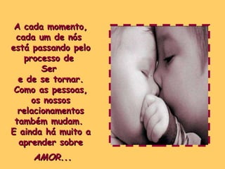 A cada momento, cada um de nós  está passando pelo processo de  Ser  e de se tornar. Como as pessoas,  os nossos relacionamentos também mudam.  E ainda há muito a aprender sobre AMOR... 