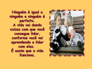 Ninguém é igual a ninguém e ninguém é perfeito. A vida vai dando coisas com que você consegue lidar, conforme você vai aprendendo a lidar com elas.  É assim que a vida funciona. 