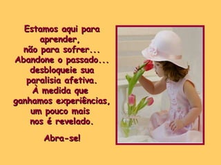 Estamos aqui para aprender,  não para sofrer... Abandone o passado... desbloqueie sua paralisia afetiva. À medida que  ganhamos experiências, um pouco mais  nos é revelado. Abra-se! 