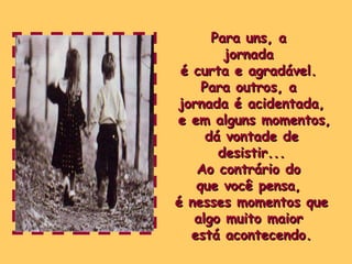 Para uns, a  jornada  é curta e agradável.  Para outros, a  jornada é acidentada, e em alguns momentos, dá vontade de desistir... Ao contrário do  que você pensa,  é nesses momentos que algo muito maior  está acontecendo. 