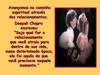 Avançamos no caminho espiritual através  dos relacionamentos.  Deepak Chopra  escreveu: "Seja qual for o relacionamento  que você atraiu para dentro de sua vida,  numa determinada época, ele foi aquilo de que  você precisava naquele momento." 