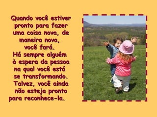 Quando você estiver pronto para fazer uma coisa nova, de maneira nova,  você fará.  Há sempre alguém  à espera da pessoa na qual você está  se transformando. Talvez, você ainda não esteja pronto para reconhece-la.   