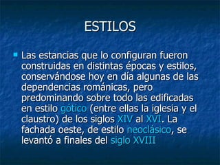 ESTILOS Las estancias que lo configuran fueron construidas en distintas épocas y estilos, conservándose hoy en día algunas de las dependencias románicas, pero predominando sobre todo las edificadas en estilo  gótico  (entre ellas la iglesia y el claustro) de los siglos  XIV  al  XVI . La fachada oeste, de estilo  neoclásico , se levantó a finales del  siglo  XVIII   