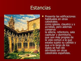 Estancias Presenta las edificaciones habituales en otras catedrales: como iglesia, claustro y sacristías, pero además conserva la sillería, refectorio, sala capitular y dormitorio, que son más propias de la vida común a la que estaba sujeto su cabildo y que a lo largo de los siglos se han ido derribado en otras catedrales españolas. 