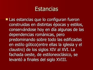 Estancias Las estancias que lo configuran fueron construidas en distintas épocas y estilos, conservándose hoy en día algunas de las dependencias románicas, pero predominando sobre todo las edificadas en estilo gótico(entre ellas la iglesia y el claustro) de los siglos XIV al XVI. La fachada oeste, de estiloneoclásico, se levantó a finales del siglo XVIII.  