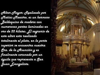 Altar Mayor: Realizado por
Matías Maestro, es un hermoso
Baldaquino de madera con
numerosas partes laminadas en
oro de 22 kilates. El sagrario de
este altar esta realizado
totalmente el plata, en la parte
superior se encuentra nuestra
Sra. de la Asunción y es
finalmente coronado por un
águila que representa a San
Juan Evangelista.

 