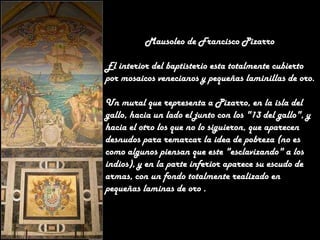 Mausoleo de Francisco Pizarro
El interior del baptisterio esta totalmente cubierto
por mosaicos venecianos y pequeñas laminillas de oro.
Un mural que representa a Pizarro, en la isla del
gallo, hacia un lado el junto con los "13 del gallo", y
hacia el otro los que no lo siguieron, que aparecen
desnudos para remarcar la idea de pobreza (no es
como algunos piensan que este "esclavizando" a los
indios), y en la parte inferior aparece su escudo de
armas, con un fondo totalmente realizado en
pequeñas laminas de oro .

 