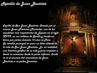 Retablo de Juan Bautista

Capilla de San Juan Bautista: Creada por el
mismo Juan Martínez Montañés, uno de los
escultores más importantes de España en el siglo
XVII, en sus talleres de Sevilla y traída en
barco por partes durante 15 años al Perú.
Su retablo principal es como un libro abierto de
la vida de San Juan Bautista. Es, en realidad,
una historia gráfica de su vida y para empezar a
leerlo se comienza desde la parte inferior, donde
se ve el anuncio del nacimiento de Juan
Bautista a su padre Zacarías.

 