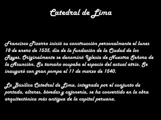 Catedral de Lima
Francisco Pizarro inició su construcción personalmente el lunes
18 de enero de 1535, día de la fundación de la Ciudad de los
Reyes. Originalmente se denominó Iglesia de Nuestra Señora de
la Asunción. Su tamaño ocupaba el espacio del actual atrio. Se
inauguró con gran pompa el 11 de marzo de 1540.
La Basílica Catedral de Lima, integrada por el conjunto de
portada, altares, bóvedas y cajonería, se ha convertido en la obra
arquitectónica más antigua de la capital peruana.

 