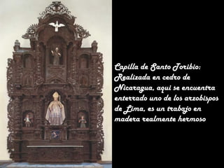 Capilla de Santo Toribio:
Realizada en cedro de
Nicaragua, aqui se encuentra
enterrado uno de los arzobispos
de Lima, es un trabajo en
madera realmente hermoso

 