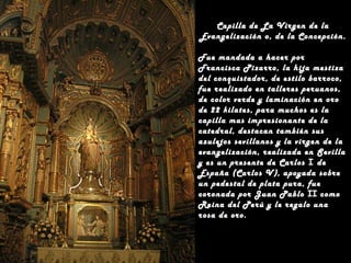 Capilla de La Virgen de la
Evangelización o, de la Concepción.
Fue mandada a hacer por
Francisca Pizarro, la hija mestiza
del conquistador, de estilo barroco,
fue realizado en talleres peruanos,
de color verde y laminación en oro
de 22 kilates, para muchos es la
capilla mas impresionante de la
catedral, destacan también sus
azulejos sevillanos y la virgen de la
evangelización, realizada en Sevilla
y es un presente de Carlos I de
España (Carlos V), apoyada sobre
un pedestal de plata pura, fue
coronada por Juan Pablo II como
Reina del Perú y le regalo una
rosa de oro.

 