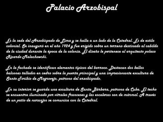 Palacio Arzobispal

Es la sede del Arzobispado de Lima y se halla a un lado de la Catedral. Es de estilo
colonial. Se inauguró en el año 1924 y fue erigido sobre un terreno destinado al cabildo
de la ciudad durante la época de la colonia. El diseño le pertenece al arquitecto polaco
Ricardo Malachowski.
En la fachada se identifican elementos típicos del barroco. Destacan dos bellos
balcones tallados en cedro sobre la puerta principal y una impresionante escultura de
Santo Toribio de Mogrovejo, patrono del arzobispado.
En su interior se guarda una escultura de Santa Bárbara, patrona de Cuba. El techo
se encuentra iluminado por vitrales franceses y las escaleras son de mármol. A través
de un patio de naranjos se comunica con la Catedral.

 