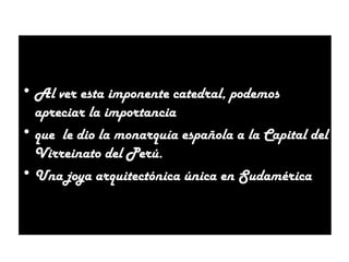 • Al ver esta imponente catedral, podemos
apreciar la importancia
• que le dio la monarquía española a la Capital del
Virreinato del Perú.
• Una joya arquitectónica única en Sudamérica

 