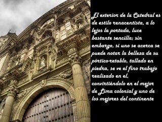 El exterior de la Catedral es
de estilo renacentista, a lo
lejos la portada, luce
bastante sencilla; sin
embargo, si uno se acerca se
puede notar la belleza de su
pórtico-retablo, tallado en
piedra, se ve el fino trabajo
realizado en el,
convirtiéndolo en el mejor
de Lima colonial y uno de
los mejores del continente.

 