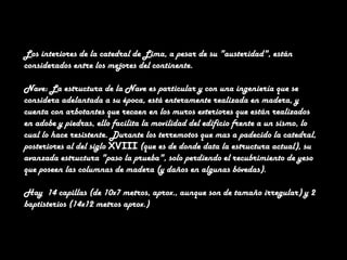 Los interiores de la catedral de Lima, a pesar de su "austeridad", están
considerados entre los mejores del continente.
Nave: La estructura de la Nave es particular y con una ingeniería que se
considera adelantada a su época, está enteramente realizada en madera, y
cuenta con arbotantes que recaen en los muros exteriores que están realizados
en adobe y piedras, ello facilita la movilidad del edificio frente a un sismo, lo
cual lo hace resistente. Durante los terremotos que mas a padecido la catedral,
posteriores al del siglo XVIII (que es de donde data la estructura actual), su
avanzada estructura "paso la prueba", solo perdiendo el recubrimiento de yeso
que poseen las columnas de madera (y daños en algunas bóvedas).
Hay 14 capillas (de 10x7 metros, aprox., aunque son de tamaño irregular) y 2
baptisterios (14x12 metros aprox.)

 