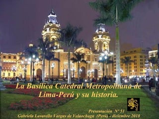 La Basílica Catedral Metropolitana de
Lima-Perú y su historia.
Presentación Nº 51
Gabriela Lavarello Vargas de Velaochaga (Perú) - diciembre 2010
 