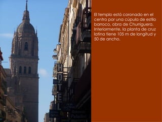 El templo está coronado en el centro por una cúpula de estilo barroco, obra de Churriguera. Interiormente, la planta de cruz latina tiene 105 m de longitud y 50 de ancho.  